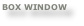 BOX WINDOW
